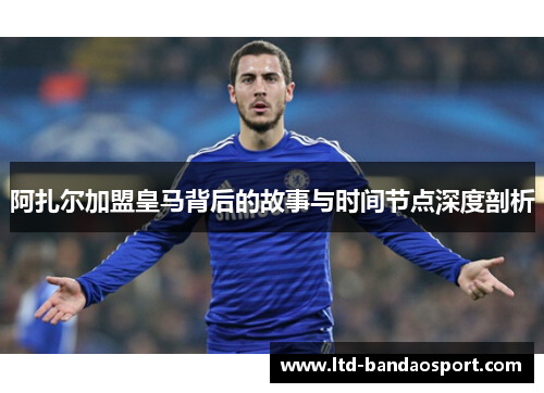 阿扎尔加盟皇马背后的故事与时间节点深度剖析 阿扎尔加盟皇马背后的故事与时间节点深度剖析