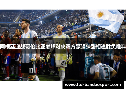 阿根廷迎战哥伦比亚巅峰对决双方豪强狭路相逢胜负难料